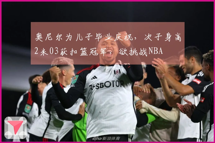 奥尼尔为儿子毕业庆祝，次子身高2米03获扣篮冠军，欲挑战NBA